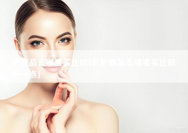 护肤品去哪里买比较好(护肤品去哪里买比较好一点)