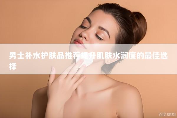 男士补水护肤品推荐提升肌肤水润度的最佳选择