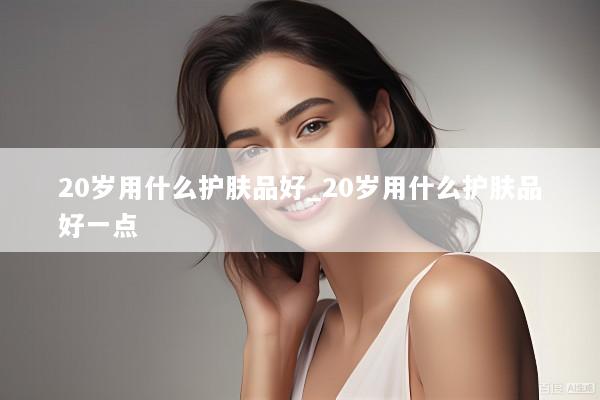 20岁用什么护肤品好_20岁用什么护肤品好一点