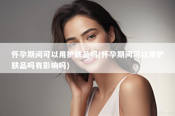 怀孕期间可以用护肤品吗(怀孕期间可以用护肤品吗有影响吗)