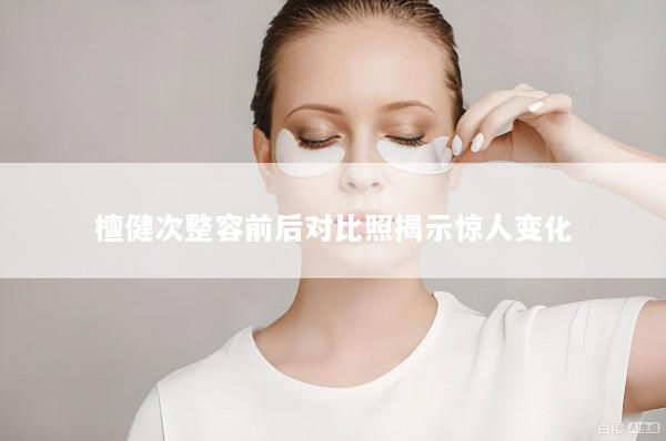 檀健次整容前后对比照揭示惊人变化